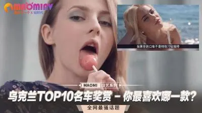 乌克兰十大豪车配绝色尤物，选一辆车干到她潮吹喷水！