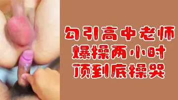 【粉丝专属福利】勾引高中女教师，爆操两小时激情不停，顶到深处让她哭喊求饶