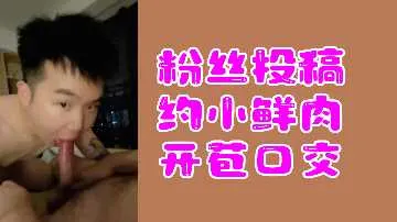 新人小鲜肉首次大胆尝试口交技巧，惹人浮想联翩