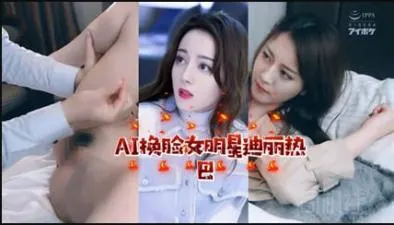 AI换脸！迪丽热巴激情诱惑私密时刻