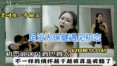 足浴店大保健巧遇初恋，她摸着我的巨根惊呼：这鸡巴好大！