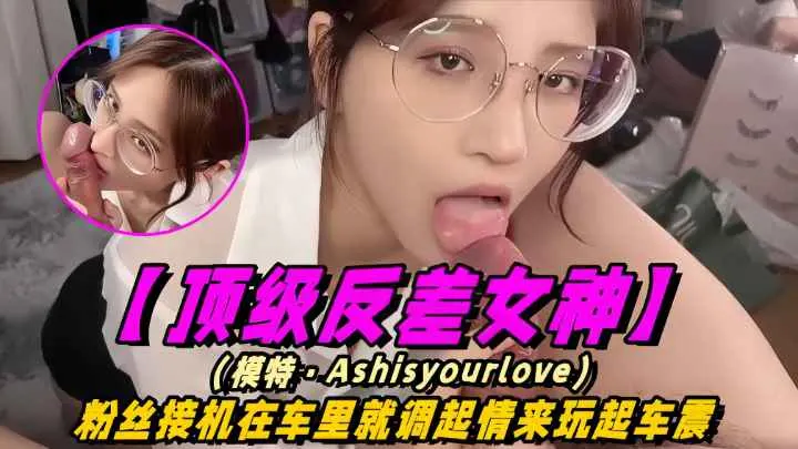 【顶级反差女神】模特-Ashisyourloev十四部合集！粉丝接机在车里就调情起来玩车震！