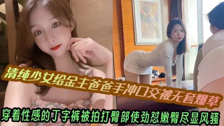 清纯少女给金主爸爸手冲口交被无套爆草，穿着性感的丁字裤被拍打臀部使劲怼嫩臀尽显风骚~~