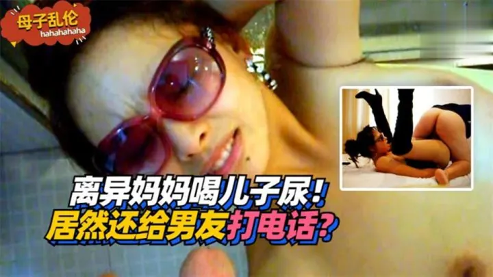 【母子乱伦】离异妈妈喝儿子尿！居然还给男友打电话？