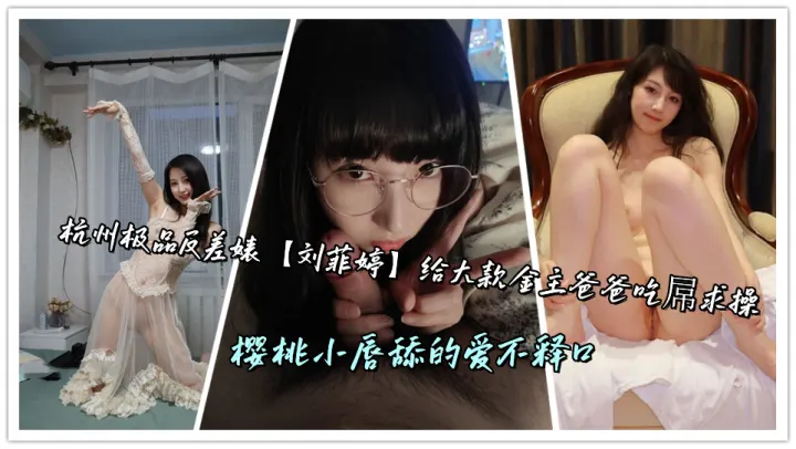 杭州极品反差婊【刘菲婷】给大款金主爸爸吃屌求操，樱桃小唇舔的爱不释口