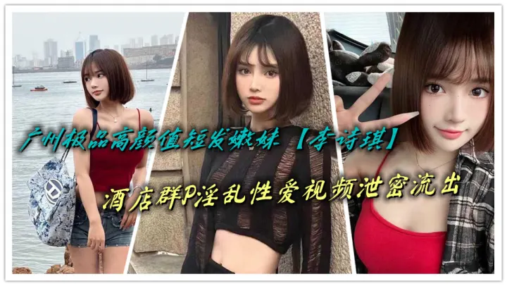 广州极品高颜值短发嫩妹【李诗琪】酒店群P淫乱性爱视频泄密流出