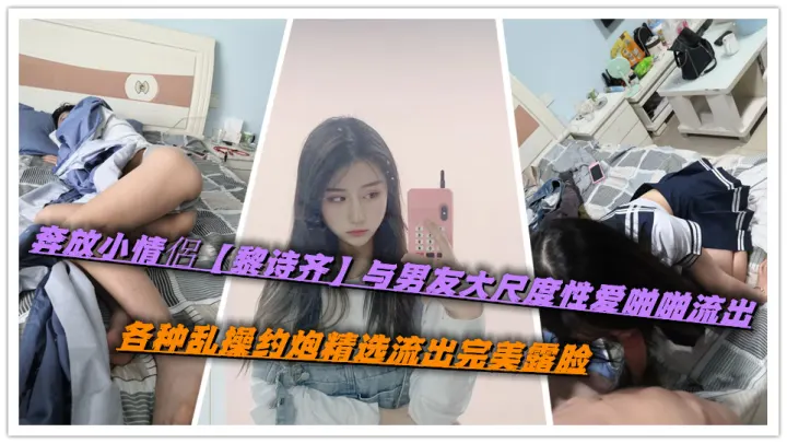 奔放小情侶【黎诗齐】与男友大尺度性爱啪啪流出，各种乱操约炮精选流出完美露脸