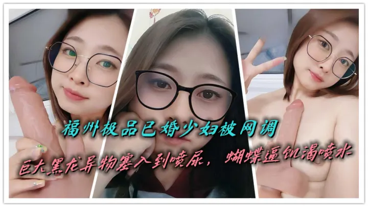 福州极品已婚少妇被网调，巨大黑龙异物塞入到喷尿，蝴蝶逼饥渴喷水