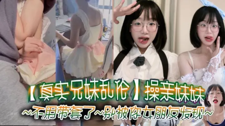 【真实兄妹乱伦】操亲妹妹，对白清楚，不用带套了，别被你女朋友发现
