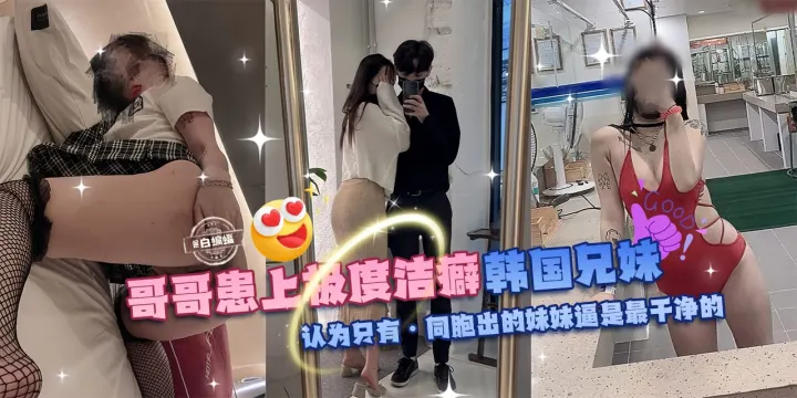 乱伦亲妹-哥哥换上极度洁癖，韩国兄妹乱伦。认为只有同胞出生的妹妹的逼才是最干净的!-