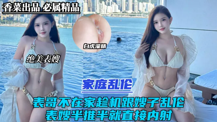家庭乱伦！表哥不在家趁机跟嫂子乱伦！表嫂半推半就直接内射！
