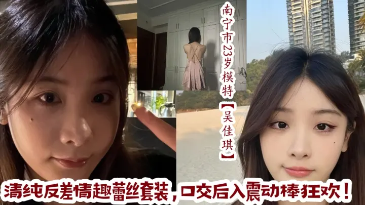 南宁市23岁极品模特【吴佳琪】清纯反差情趣蕾丝套装，口交后入震动棒狂欢！