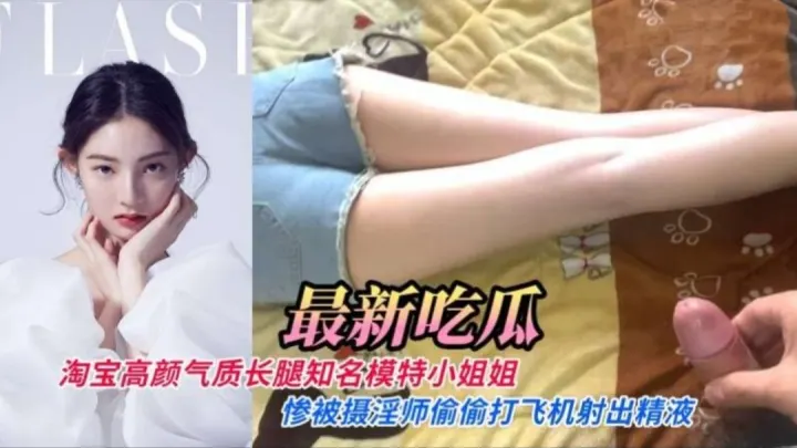 【最新流出】淘宝高颜气质长腿知名内衣模特小姐姐惨被摄淫师偷偷打飞机射出精液