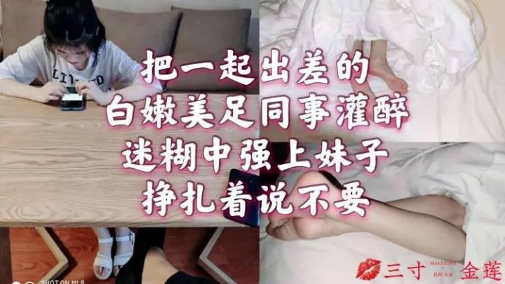 把一起出差的白嫩美足同事灌醉，迷糊中强上妹子挣扎着说不要