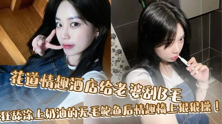 花道情趣酒店给老婆刮B毛，狂舔涂上奶油的无毛鲍鱼后情趣椅上狠狠操！