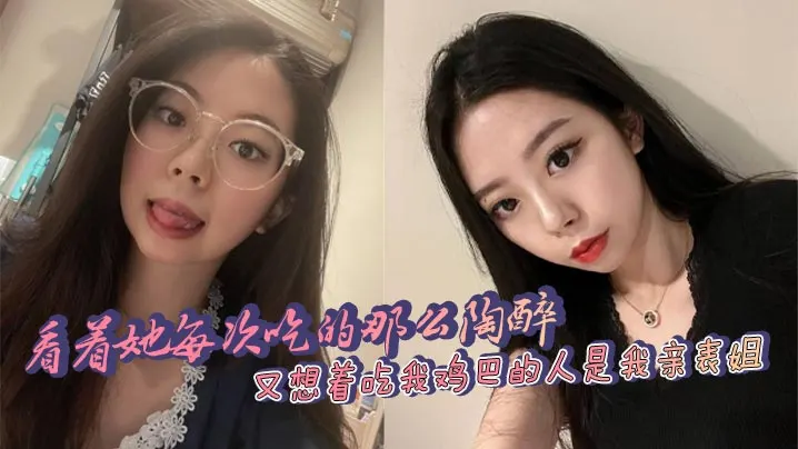 看着她每次吃的那么陶醉，又想着吃我鸡巴的人是我亲表姐，舒服和乱伦的刺激，太上头了！