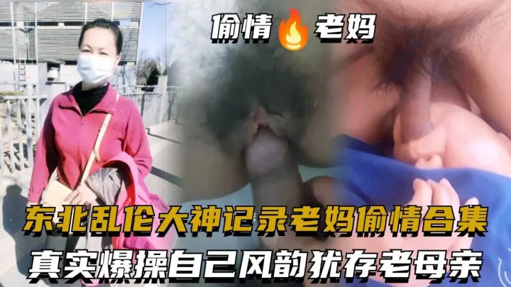 东北乱伦大神记录老妈偷情合集，真实爆操自己风韵犹存老母亲