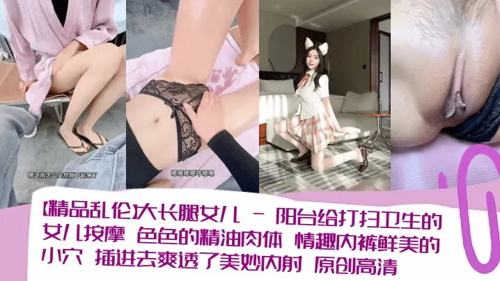 【精品乱伦】大长腿女儿_-_阳台给打扫卫生的女儿按摩_色色的精油肉体_情趣内裤鲜美的小穴_插进去爽透了美妙内射_原创高清清晰对话_
