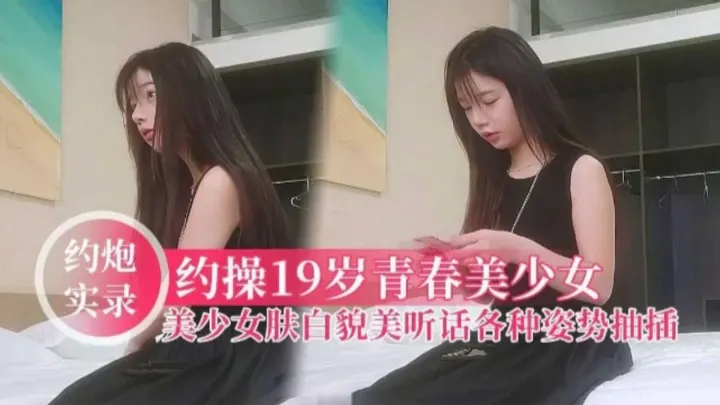 【约炮实录】约操19岁清纯美少女，肤白貌美听话各种姿势抽插