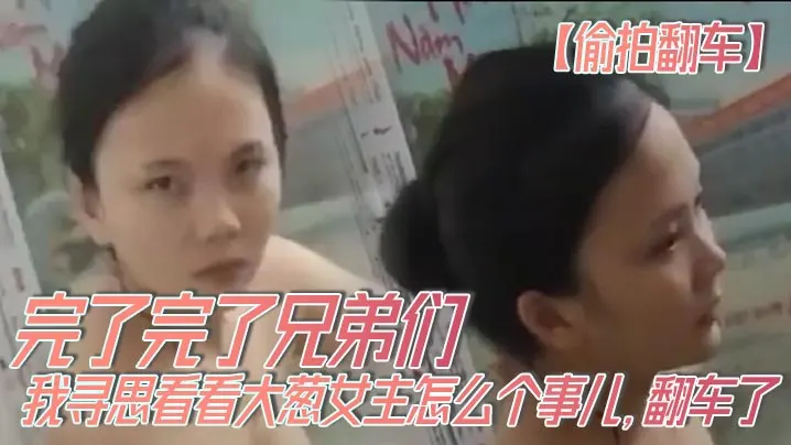 【偷拍翻车】完了完了兄弟们，我寻思看看大葱女主怎么个事儿，翻车了，翻车了呀，我先跑路了！！