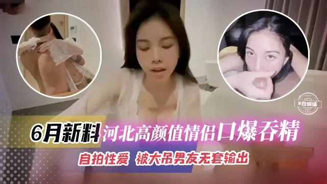 六月最新黑料-河北高颜值情侣口爆吞精，自拍性爱 被大屌男无套输出