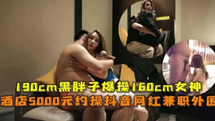 酒店5000元约操抖音网红外围，190CM黑胖子爆操160CM女神