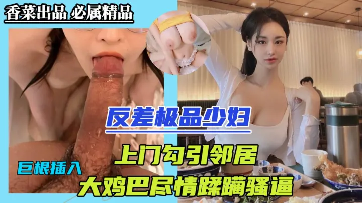 反差极品少妇！上门勾引邻居，大鸡巴尽情蹂躏骚逼！