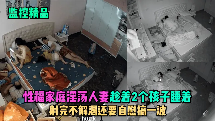 监控精品性福家庭淫荡人妻趁着2个孩子睡在勾引老公.做爱射完不解渴还要自慰搞一波