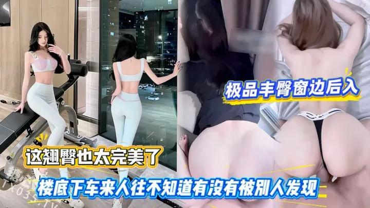 极品丰臀窗边后入，这翘臀也太完美了，楼底下车来人往不知道有没有被别人发现