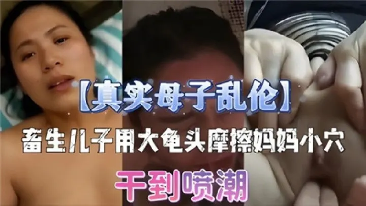 真实母子乱伦，畜生儿子用龟头摩擦妈妈小穴，干到喷潮